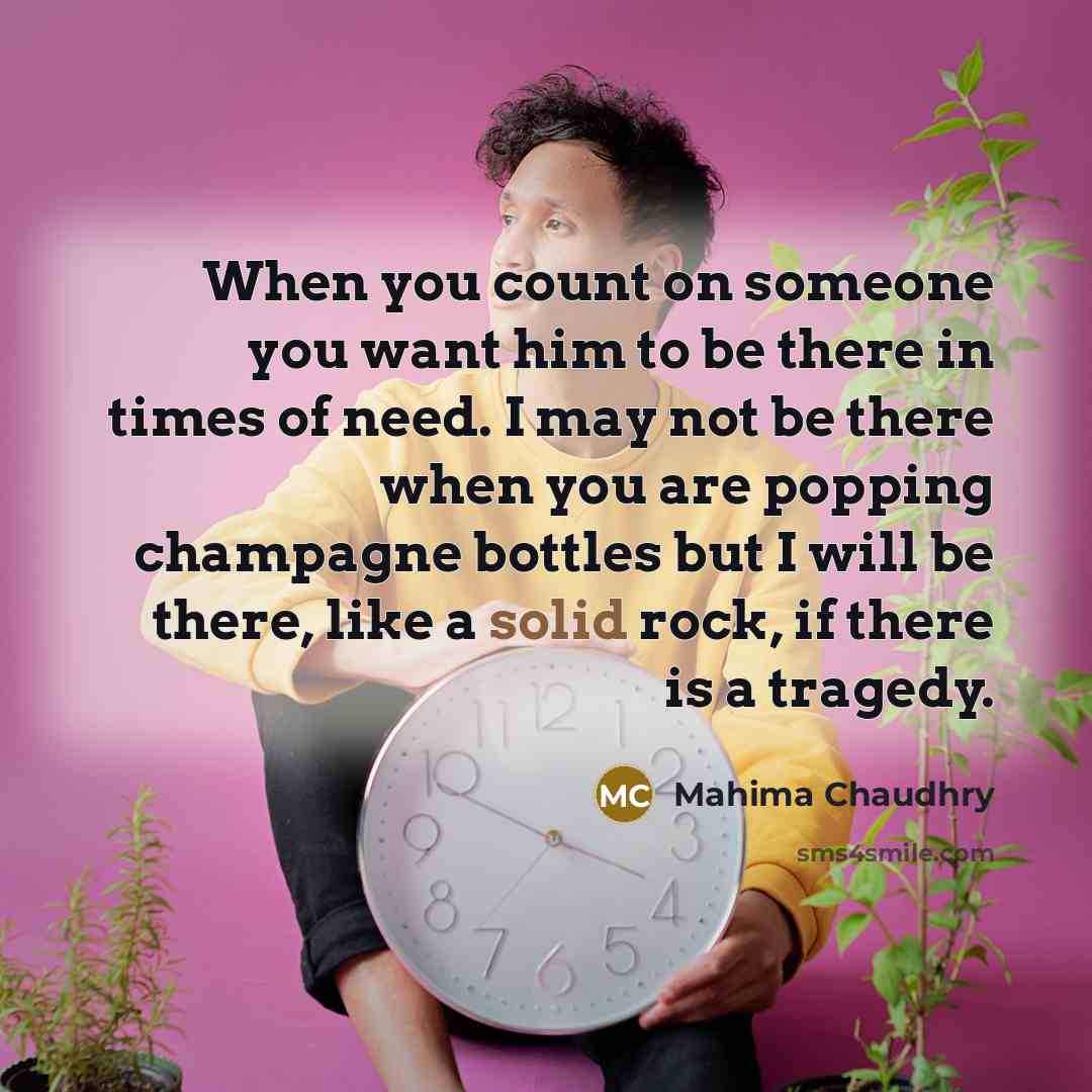 “When you count on someone you want him to be there in times of need. I may not be there when you are popping champagne bottles but I will be there, like a solid rock, if there is a tragedy.” quote by Mahima Chaudhry