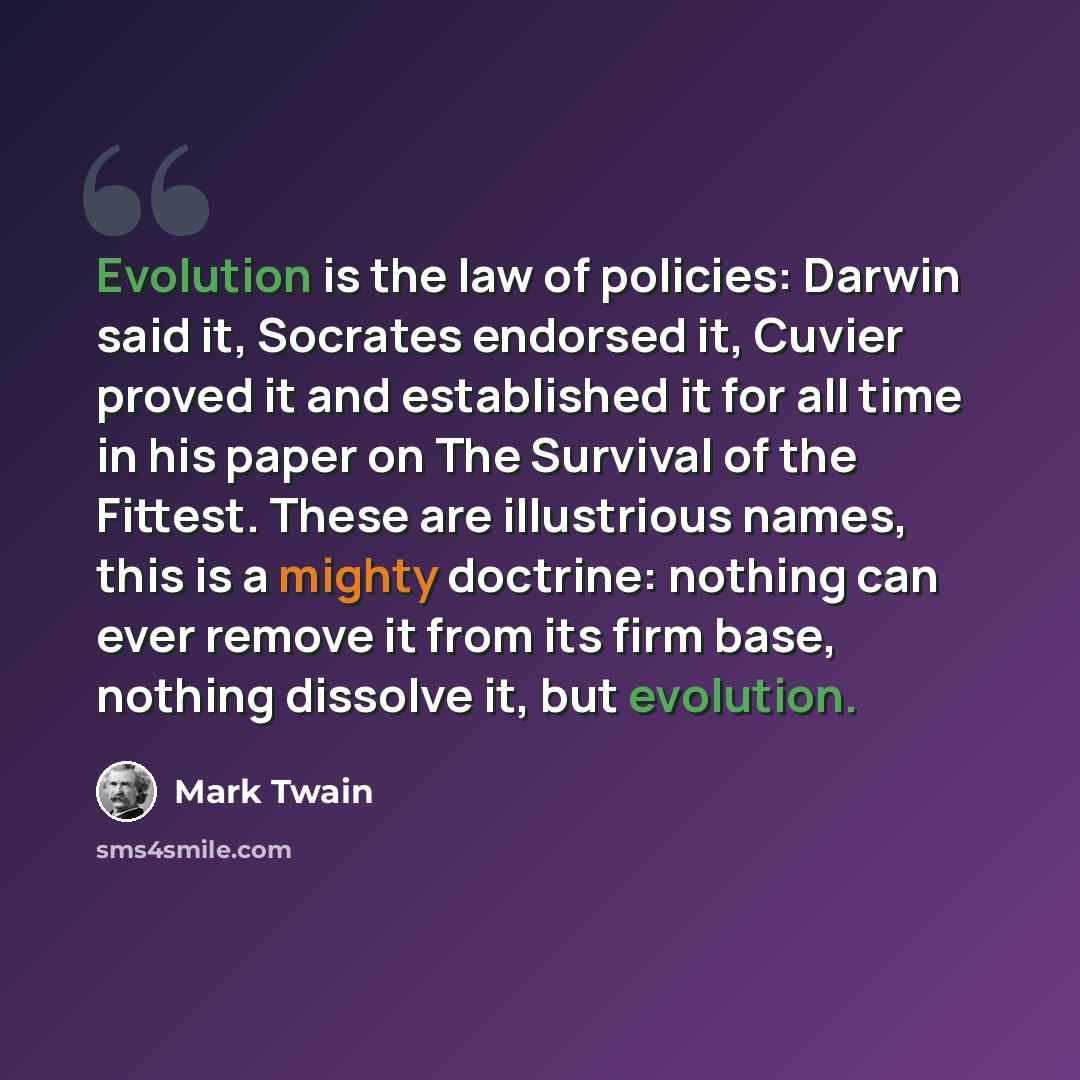 “Evolution is the law of policies: Darwin said it, Socrates endorsed it, Cuvier proved it and established it for all time in his paper on The Survival of the Fittest. These are illustrious names, this is a mighty doctrine: nothing can ever remove it from its firm base, nothing dissolve it, but…” quote by Mark Twain
