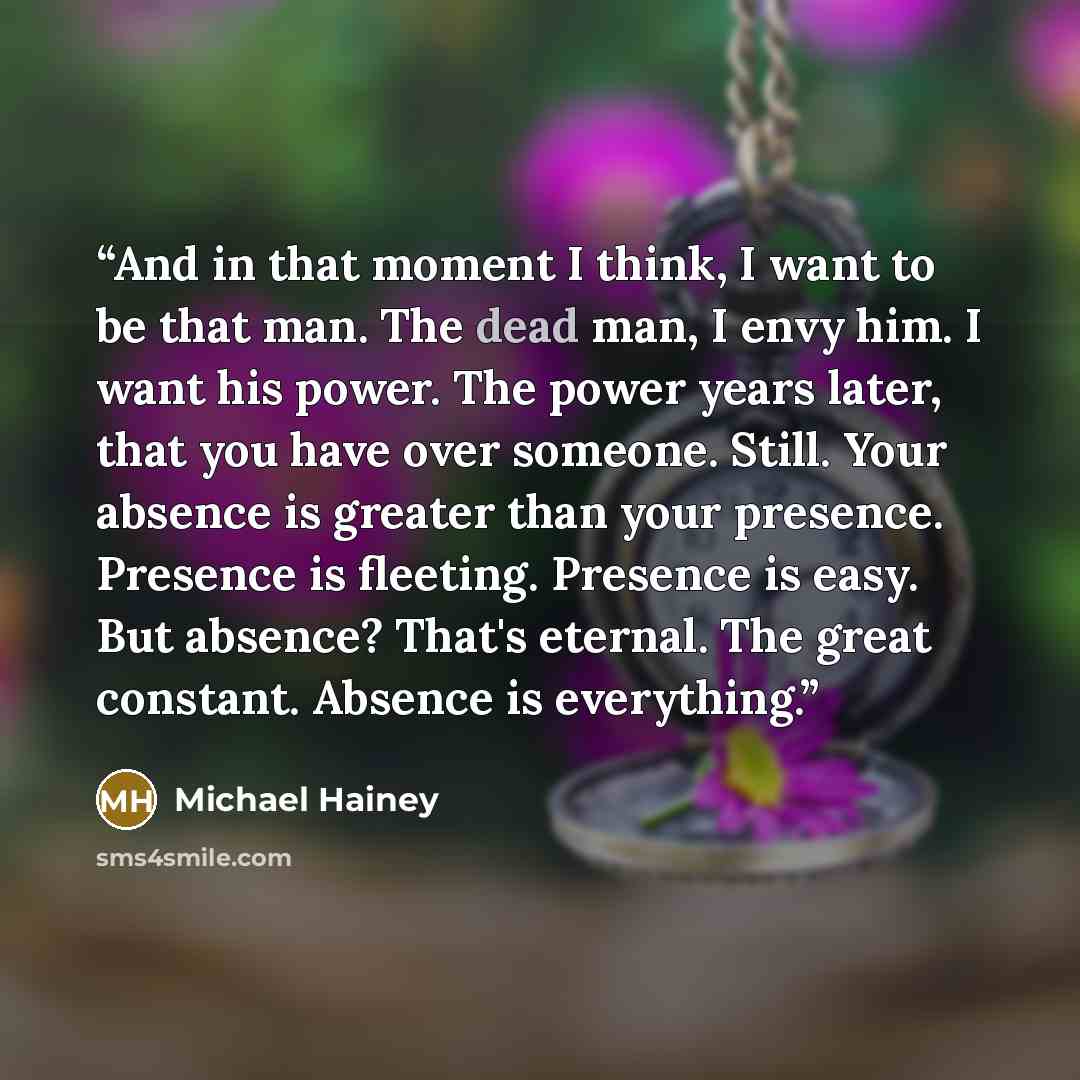 “And in that moment I think, I want to be that man. The dead man, I envy him. I want his power. The power years later, that you have over someone. Still. Your absence is greater than your presence. Presence is fleeting. Presence is easy. But absence? That's eternal. The great constant. Absence is…” quote by Michael Hainey