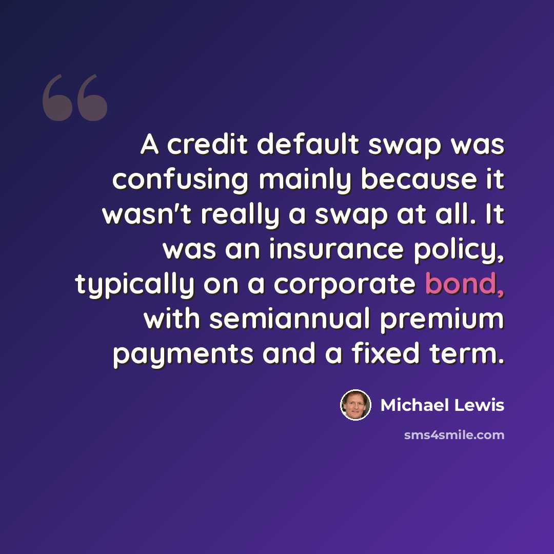“A credit default swap was confusing mainly because it wasn't really a swap at all. It was an insurance policy, typically on a corporate bond, with semiannual premium payments and a fixed term.” quote by Michael Lewis