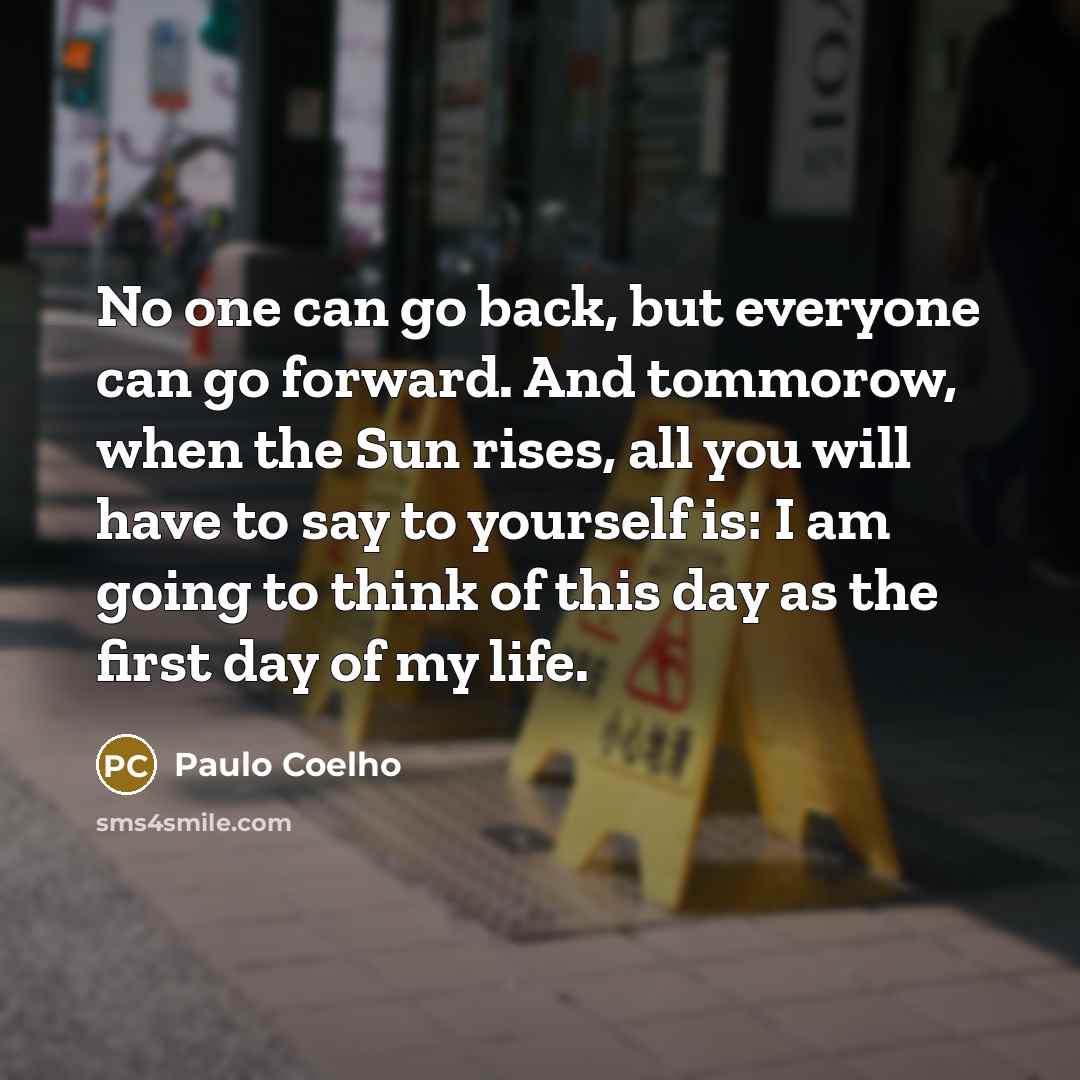 “No one can go back, but everyone can go forward. And tommorow, when the Sun rises, all you will have to say to yourself is: I am going to think of this day as the first day of my life.” quote by Paulo Coelho