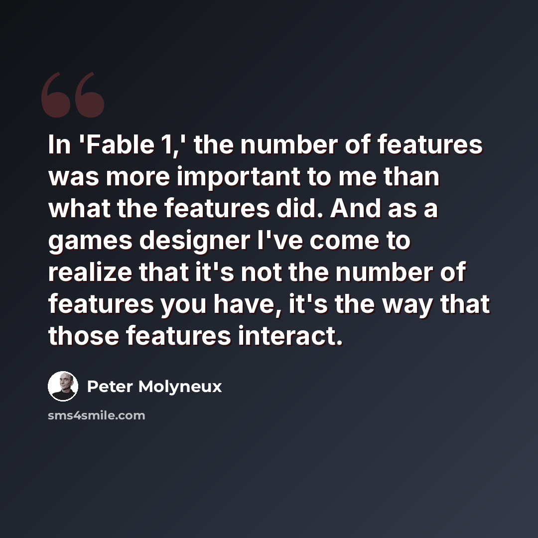 “In 'Fable 1,' the number of features was more important to me than what the features did. And as a games designer I've come to realize that it's not the number of features you have, it's the way that those features interact.” quote by Peter Molyneux