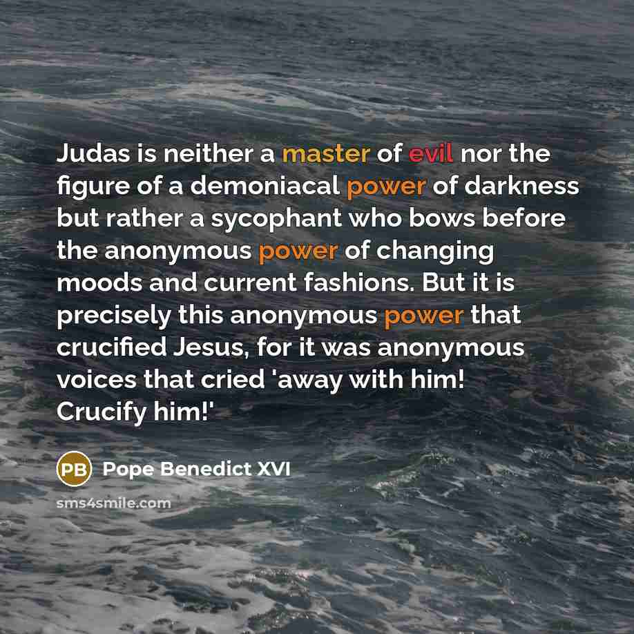 “Judas is neither a master of evil nor the figure of a demoniacal power of darkness but rather a sycophant who bows before the anonymous power of changing moods and current fashions. But it is precisely this anonymous power that crucified Jesus, for it was anonymous voices that cried 'away with…” quote by Pope Benedict XVI