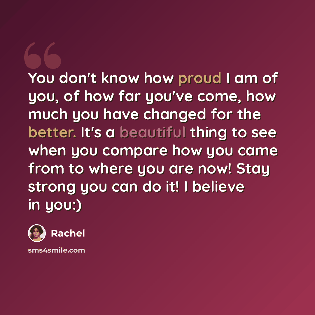 “You don't know how proud I am of you, of how far you've come, how much you have changed for the better. It's a beautiful thing to see when you compare how you came from to where you are now! Stay strong you can do it! I believe in you:)” quote by Rachel