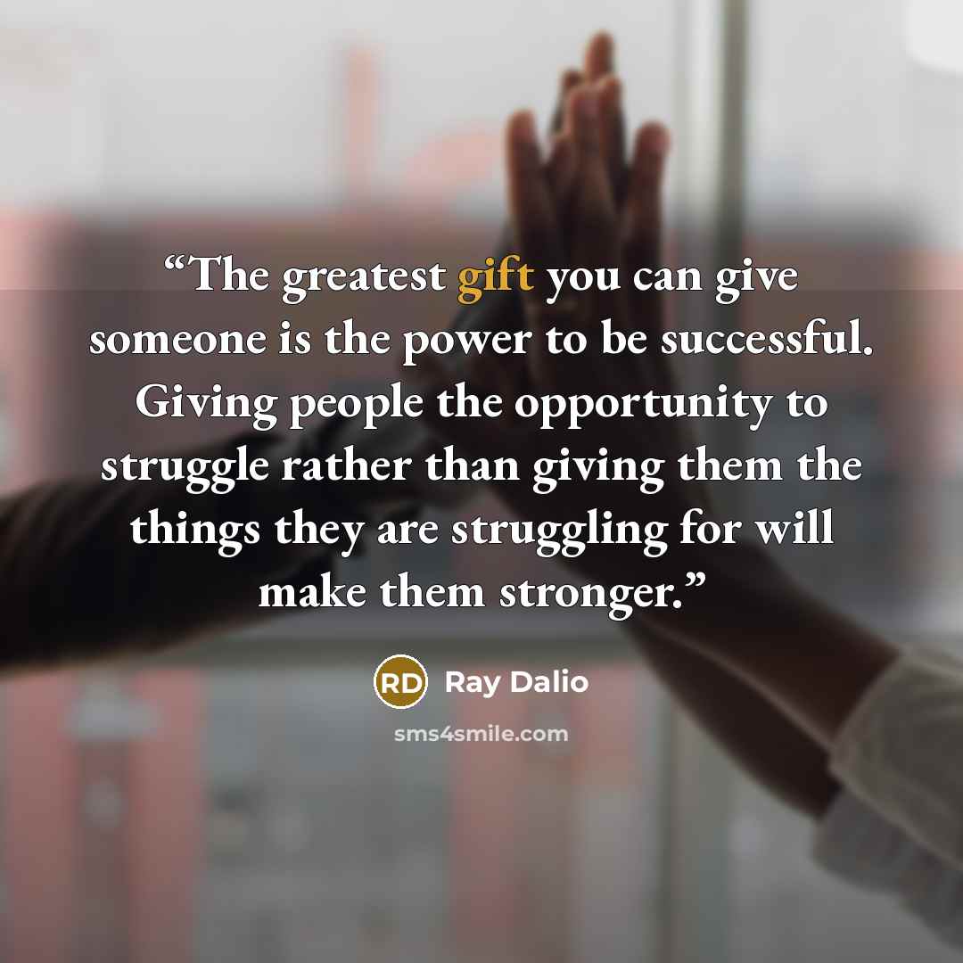 “The greatest gift you can give someone is the power to be successful. Giving people the opportunity to struggle rather than giving them the things they are struggling for will make them stronger.” quote by Ray Dalio