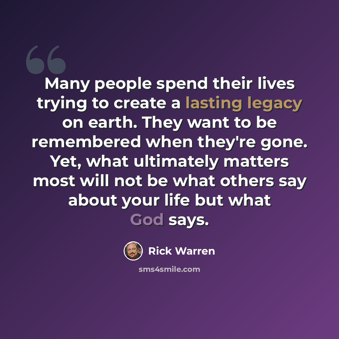 “Many people spend their lives trying to create a lasting legacy on earth. They want to be remembered when they're gone. Yet, what ultimately matters most will not be what others say about your life but what God says.” quote by Rick Warren
