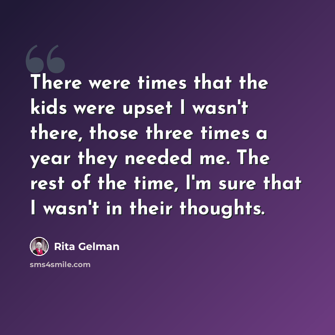 “There were times that the kids were upset I wasn't there, those three times a year they needed me. The rest of the time, I'm sure that I wasn't in their thoughts.” quote by Rita Gelman