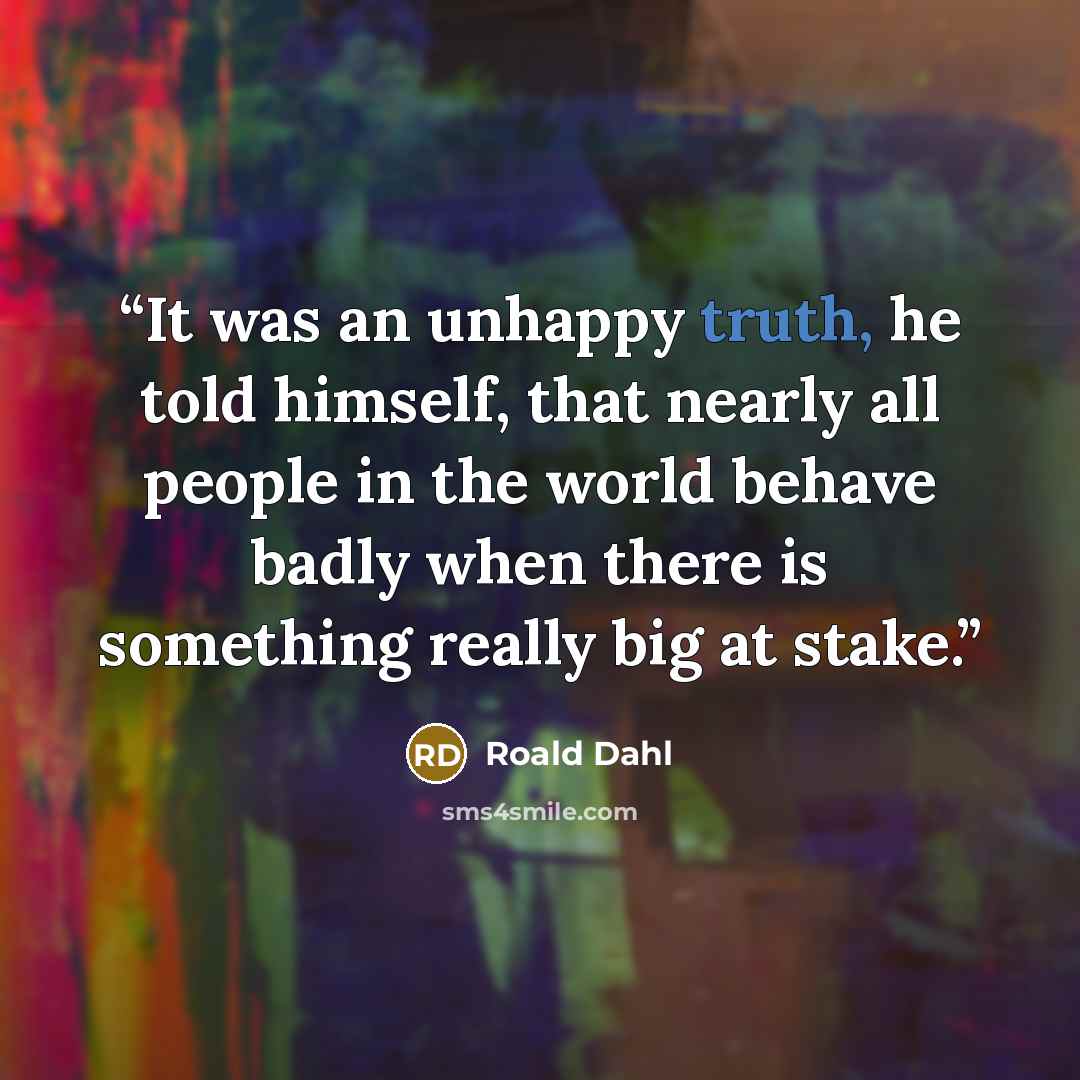 “It was an unhappy truth, he told himself, that nearly all people in the world behave badly when there is something really big at stake.” quote by Roald Dahl