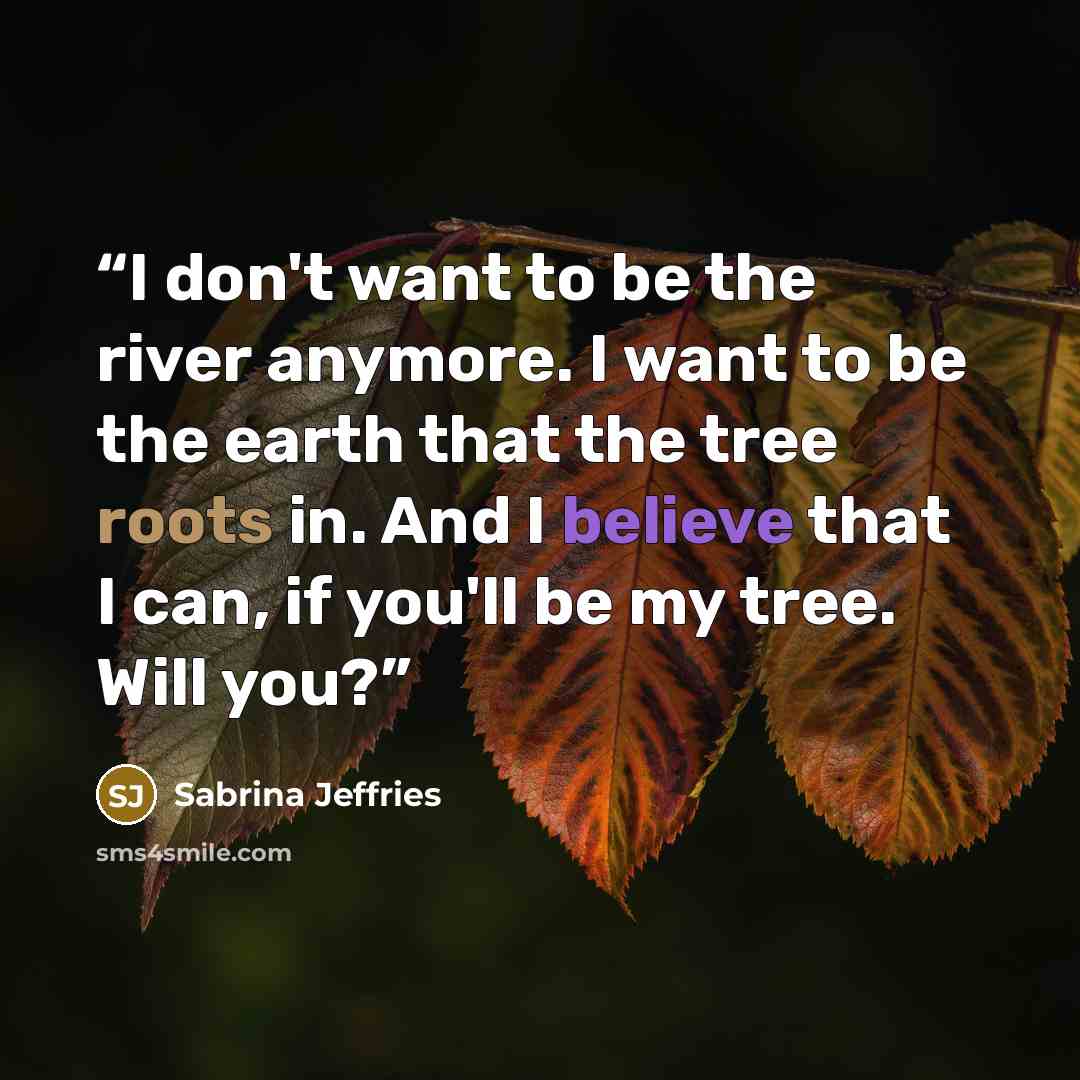 “I don't want to be the river anymore. I want to be the earth that the tree roots in. And I believe that I can, if you'll be my tree. Will you?” quote by Sabrina Jeffries