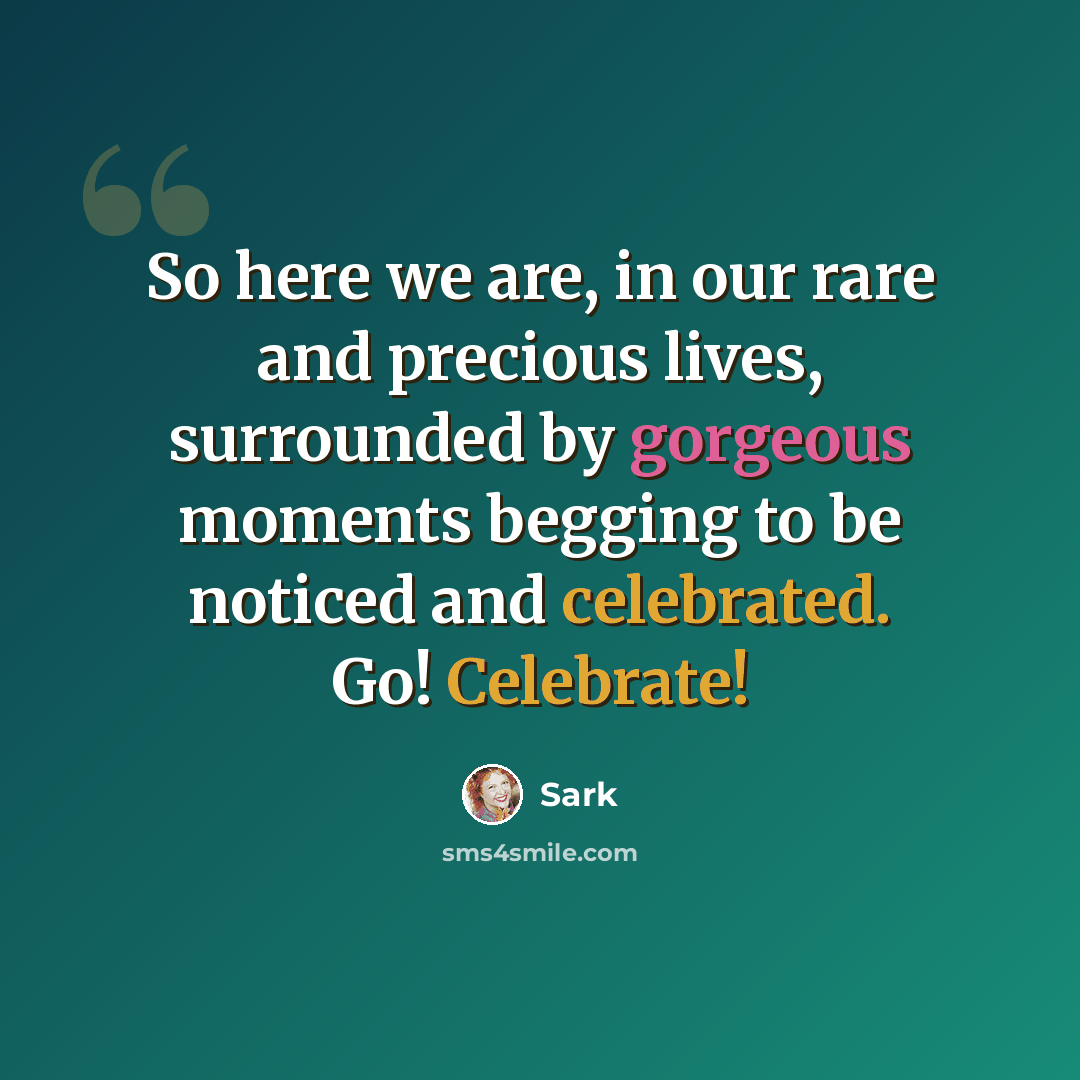 “So here we are, in our rare and precious lives, surrounded by gorgeous moments begging to be noticed and celebrated. Go! Celebrate!” quote by Sark