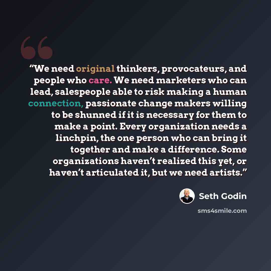 “We need original thinkers, provocateurs, and people who care. We need marketers who can lead, salespeople able to risk making a human connection, passionate change makers willing to be shunned if it is necessary for them to make a point. Every organization needs a linchpin, the one person who can…” quote by Seth Godin