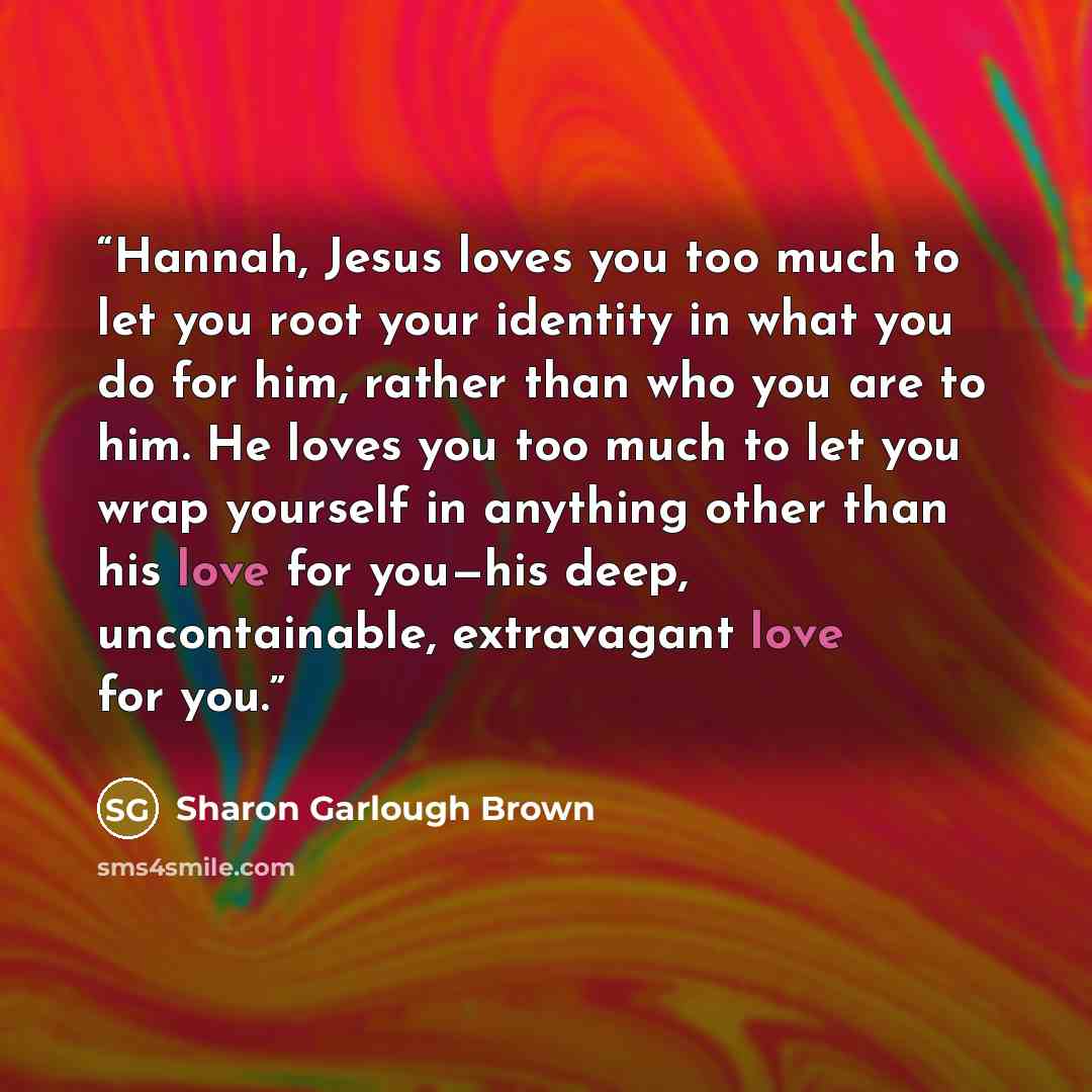 “Hannah, Jesus loves you too much to let you root your identity in what you do for him, rather than who you are to him. He loves you too much to let you wrap yourself in anything other than his love for you—his deep, uncontainable, extravagant love for you.” quote by Sharon Garlough Brown
