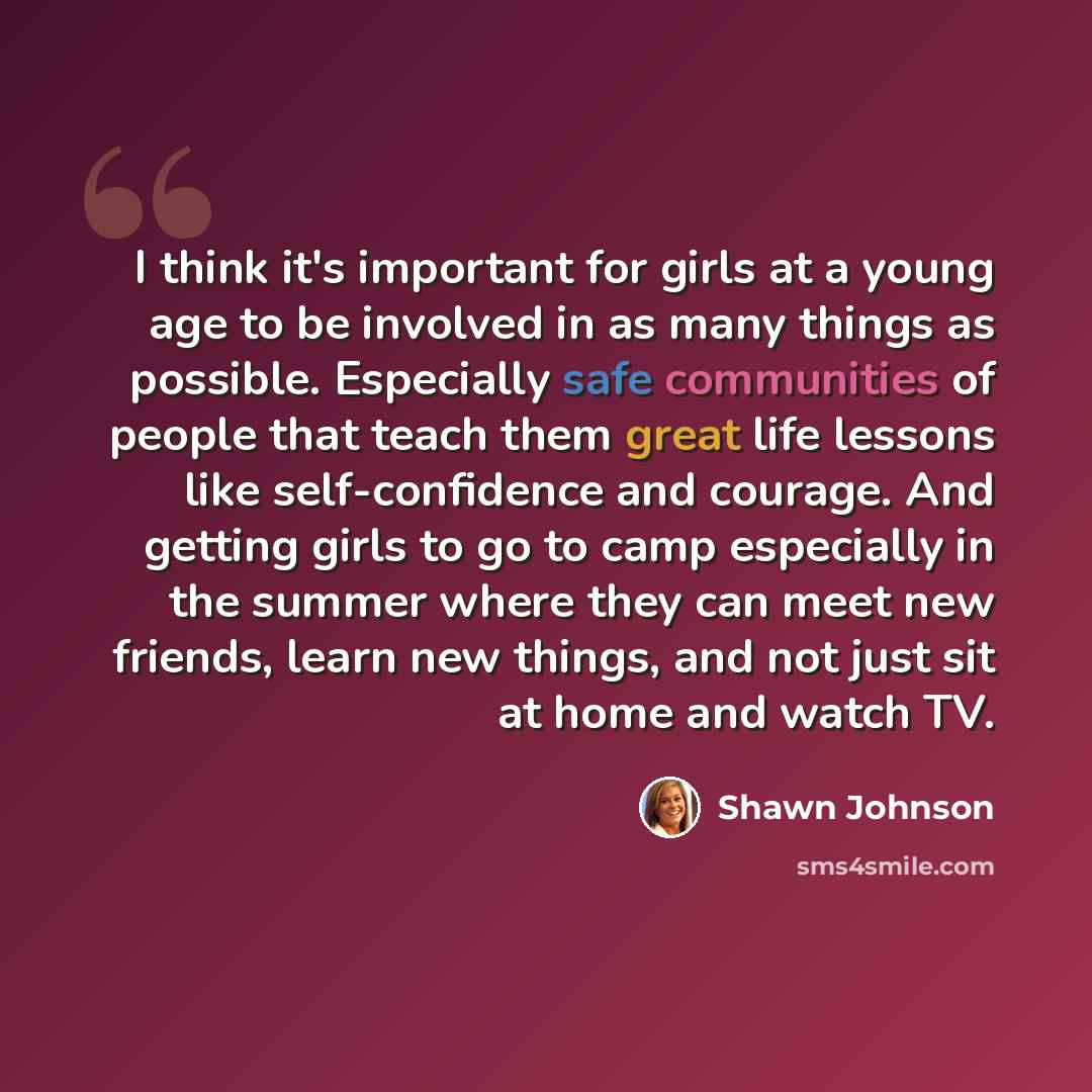 “I think it's important for girls at a young age to be involved in as many things as possible. Especially safe communities of people that teach them great life lessons like self-confidence and courage. And getting girls to go to camp especially in the summer where they can meet new friends, learn…” quote by Shawn Johnson