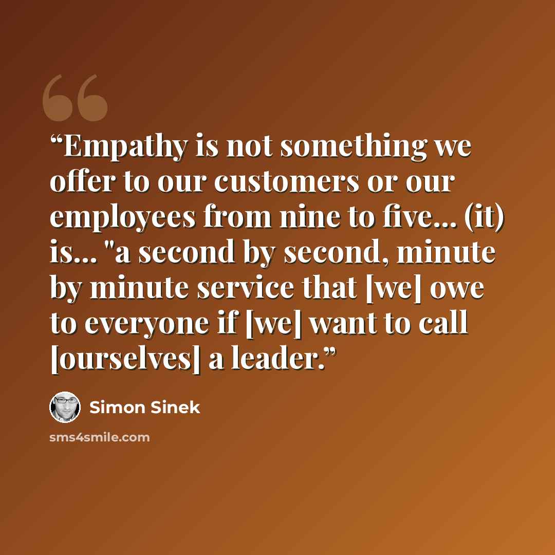 “Empathy is not something we offer to our customers or our employees from nine to five... (it) is... "a second by second, minute by minute service that [we] owe to everyone if [we] want to call [ourselves] a leader.” quote by Simon Sinek
