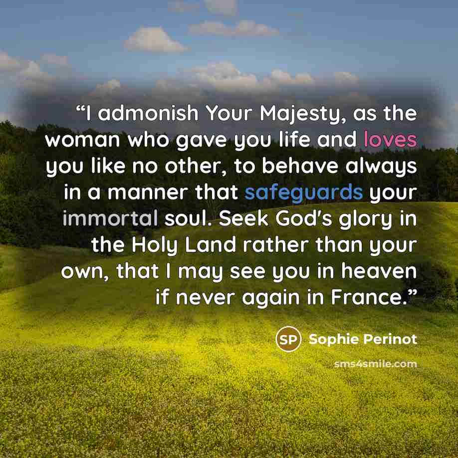 “I admonish Your Majesty, as the woman who gave you life and loves you like no other, to behave always in a manner that safeguards your immortal soul. Seek God's glory in the Holy Land rather than your own, that I may see you in heaven if never again in France.” quote by Sophie Perinot