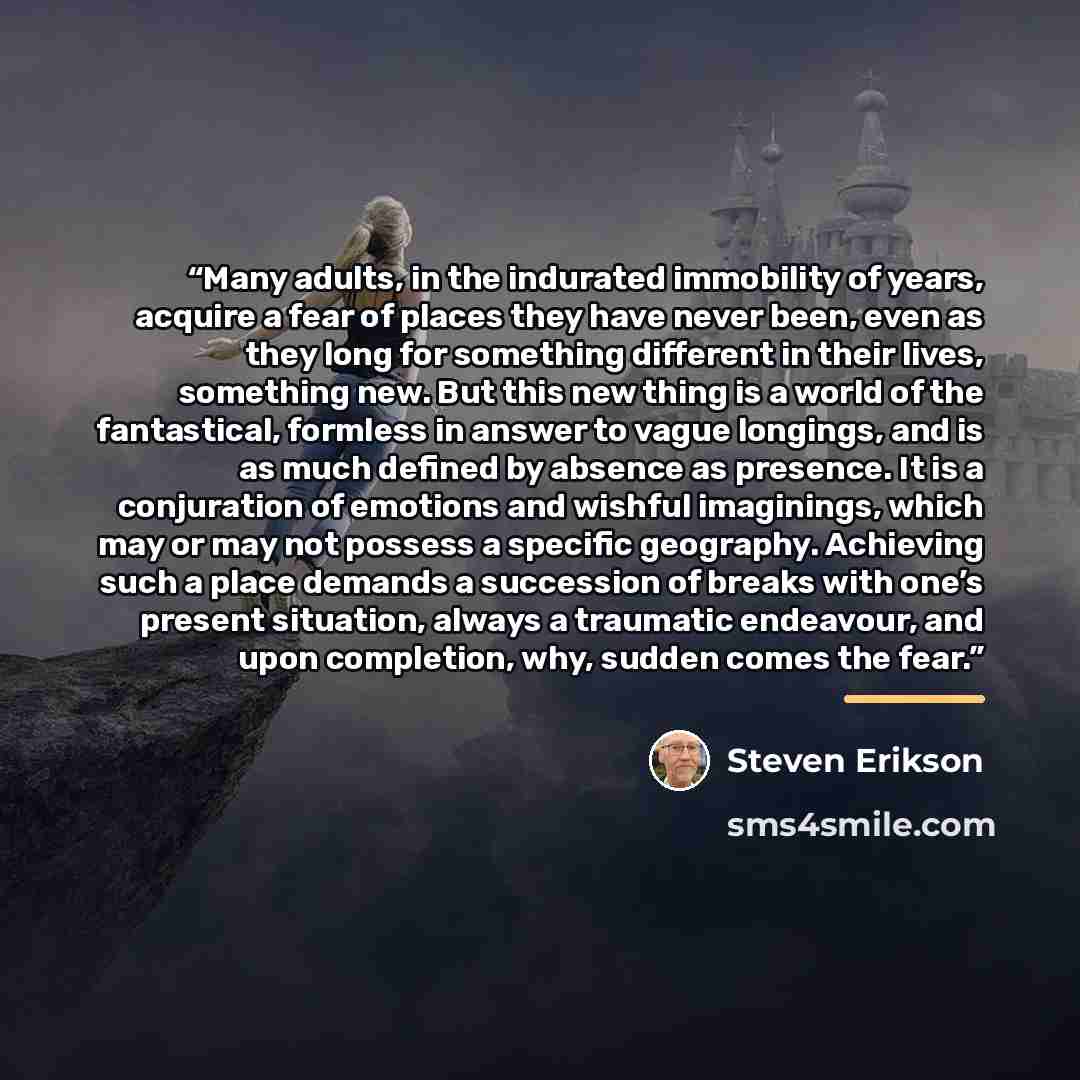 “Many adults, in the indurated immobility of years, acquire a fear of places they have never been, even as they long for something different in their lives, something new. But this new thing is a world of the fantastical, formless in answer to vague longings, and is as much defined by absence as…” quote by Steven Erikson