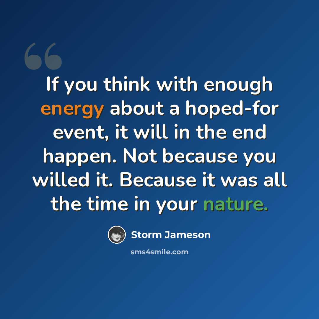 “If you think with enough energy about a hoped-for event, it will in the end happen. Not because you willed it. Because it was all the time in your nature.” quote by Storm Jameson