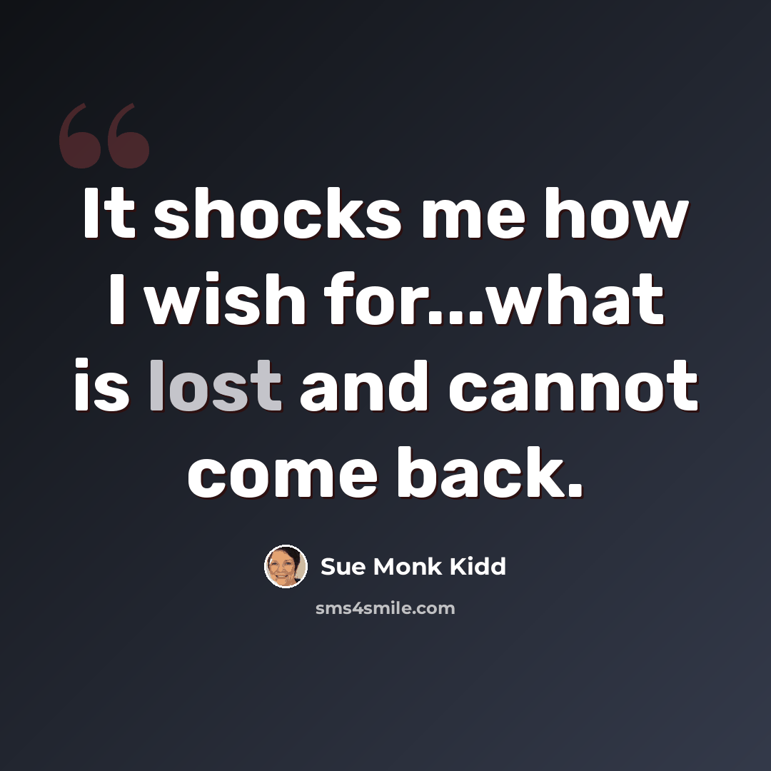 “It shocks me how I wish for...what is lost and cannot come back.” quote by Sue Monk Kidd