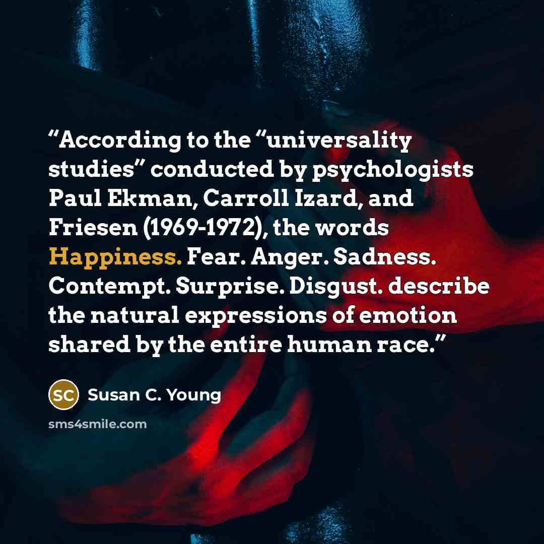 “According to the “universality studies” conducted by psychologists Paul Ekman, Carroll Izard, and Friesen (1969-1972), the words Happiness. Fear. Anger. Sadness. Contempt. Surprise. Disgust. describe the natural expressions of emotion shared by the entire human race.” quote by Susan C. Young