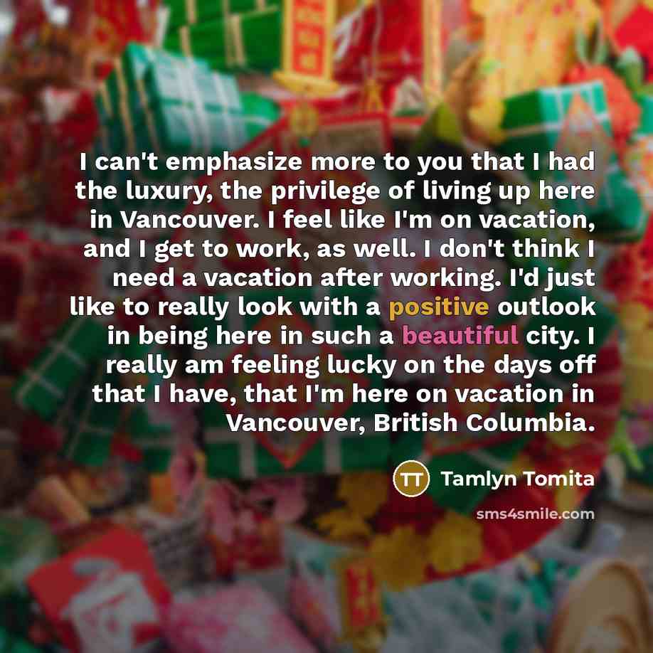 “I can't emphasize more to you that I had the luxury, the privilege of living up here in Vancouver. I feel like I'm on vacation, and I get to work, as well. I don't think I need a vacation after working. I'd just like to really look with a positive outlook in being here in such a beautiful city. I…” quote by Tamlyn Tomita
