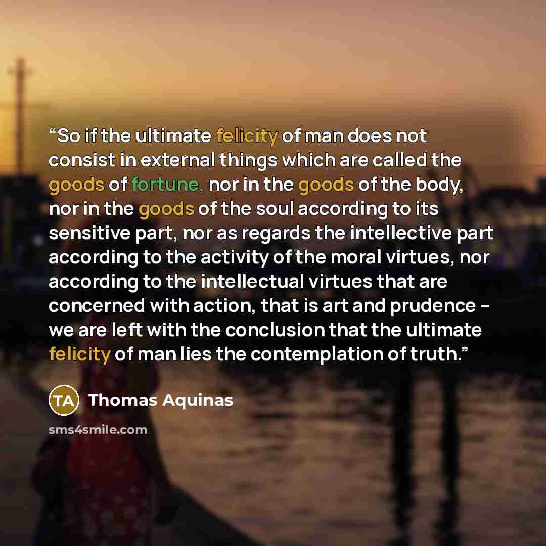 “So if the ultimate felicity of man does not consist in external things which are called the goods of fortune, nor in the goods of the body, nor in the goods of the soul according to its sensitive part, nor as regards the intellective part according to the activity of the moral virtues, nor…” quote by Thomas Aquinas