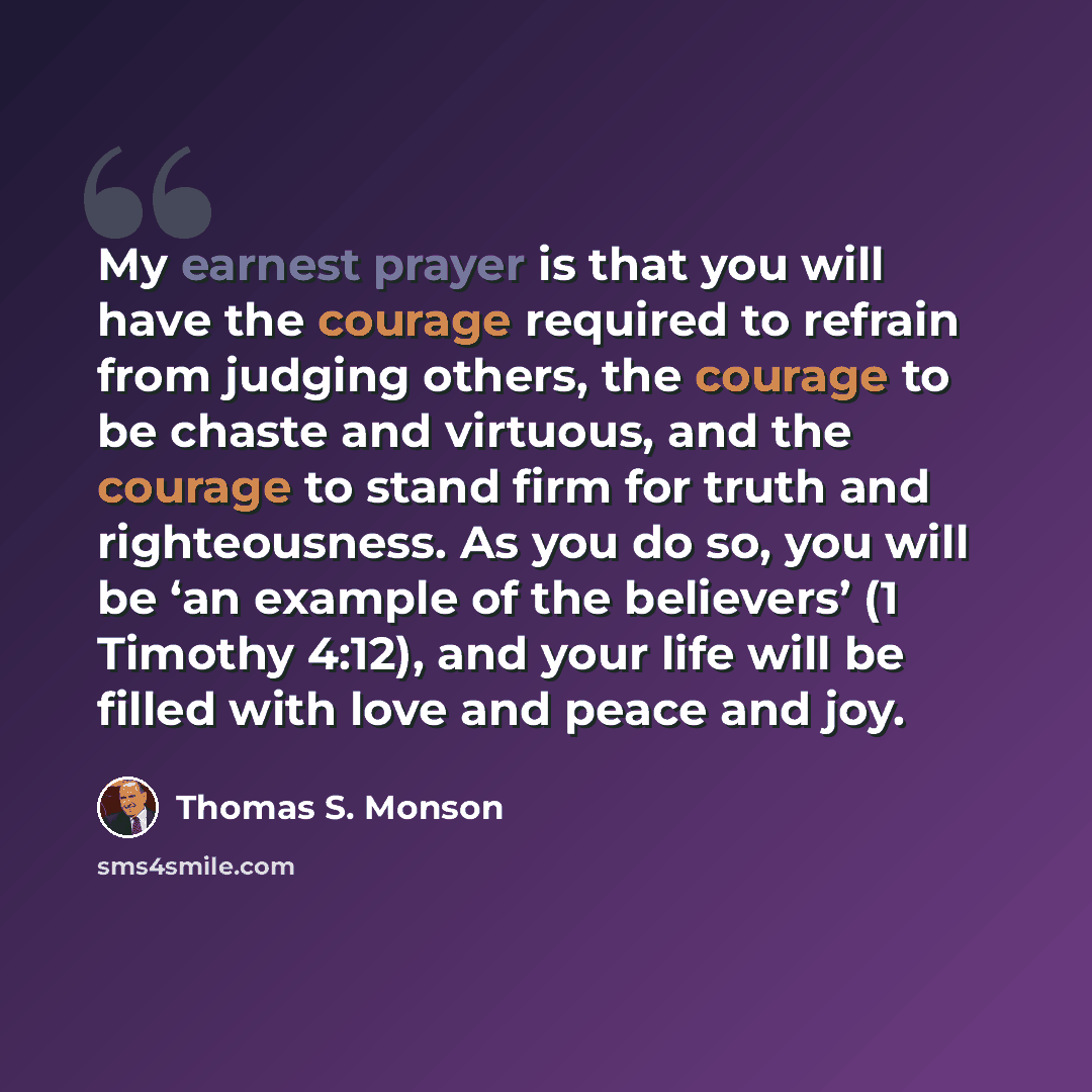 “My earnest prayer is that you will have the courage required to refrain from judging others, the courage to be chaste and virtuous, and the courage to stand firm for truth and righteousness. As you do so, you will be ‘an example of the believers’ (1 Timothy 4:12), and your life will be filled with…” quote by Thomas S. Monson