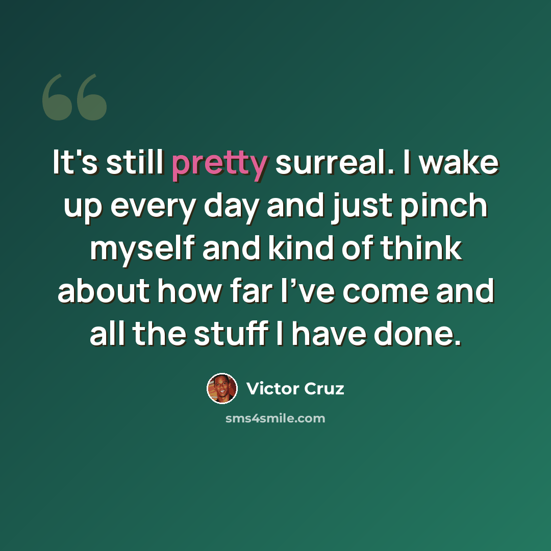 “It's still pretty surreal. I wake up every day and just pinch myself and kind of think about how far I've come and all the stuff I have done.” quote by Victor Cruz
