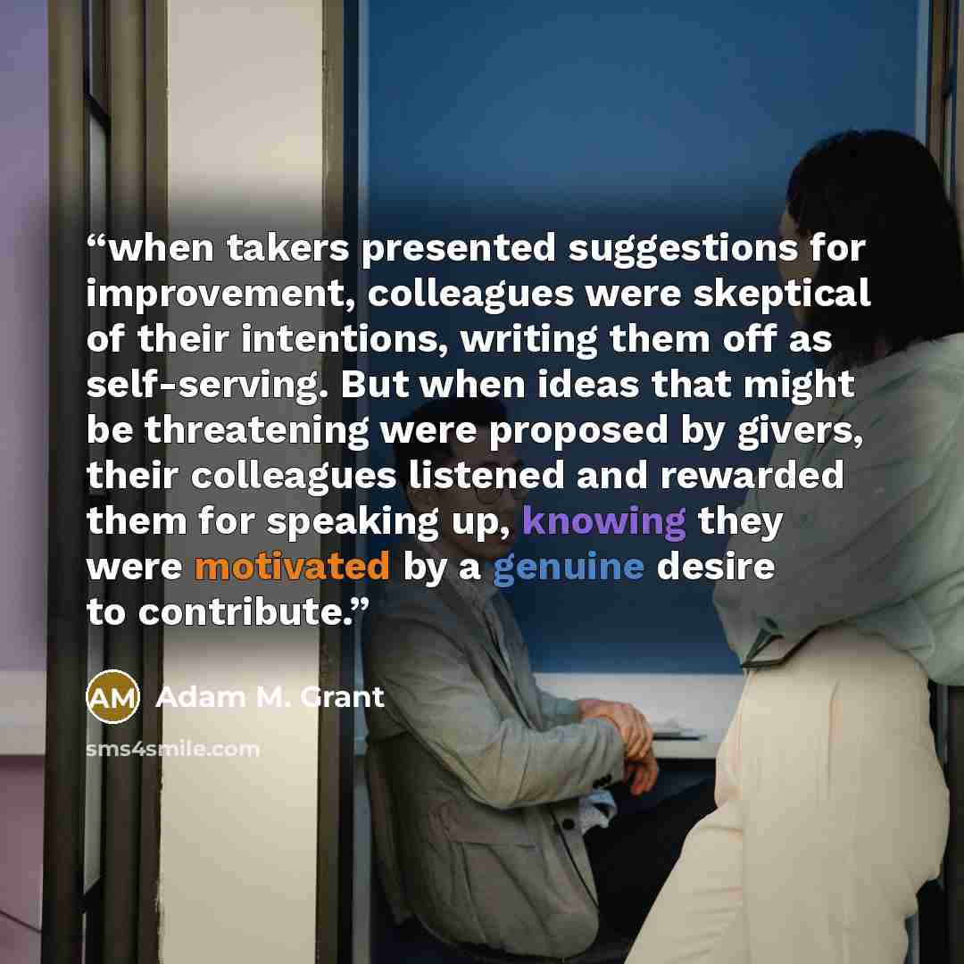 “when takers presented suggestions for improvement, colleagues were skeptical of their intentions, writing them off as self-serving. But when ideas that might be threatening were proposed by givers, their colleagues listened and rewarded them for speaking up, knowing they were motivated by a…” quote by Adam M. Grant