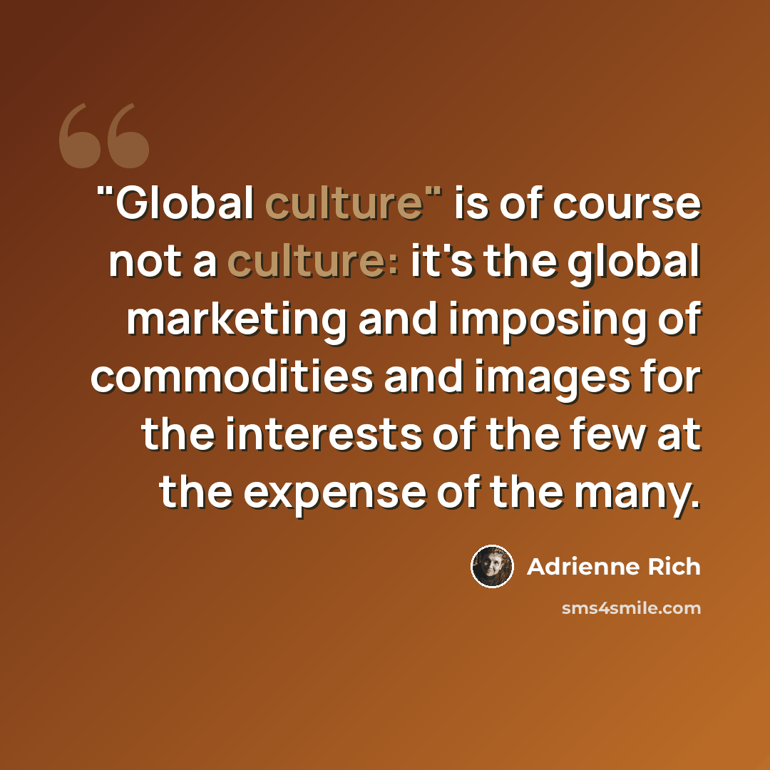 “"Global culture" is of course not a culture: it's the global marketing and imposing of commodities and images for the interests of the few at the expense of the many.” quote by Adrienne Rich