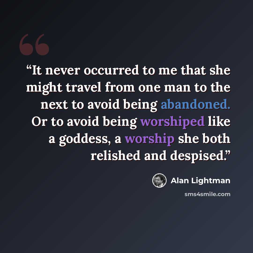 “It never occurred to me that she might travel from one man to the next to avoid being abandoned. Or to avoid being worshiped like a goddess, a worship she both relished and despised.” quote by Alan Lightman