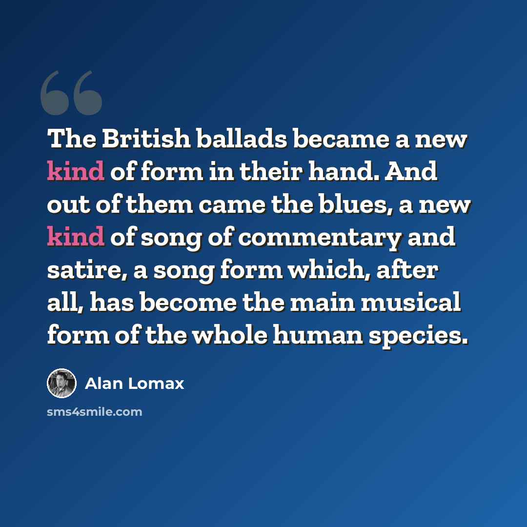 “The British ballads became a new kind of form in their hand. And out of them came the blues, a new kind of song of commentary and satire, a song form which, after all, has become the main musical form of the whole human species.” quote by Alan Lomax