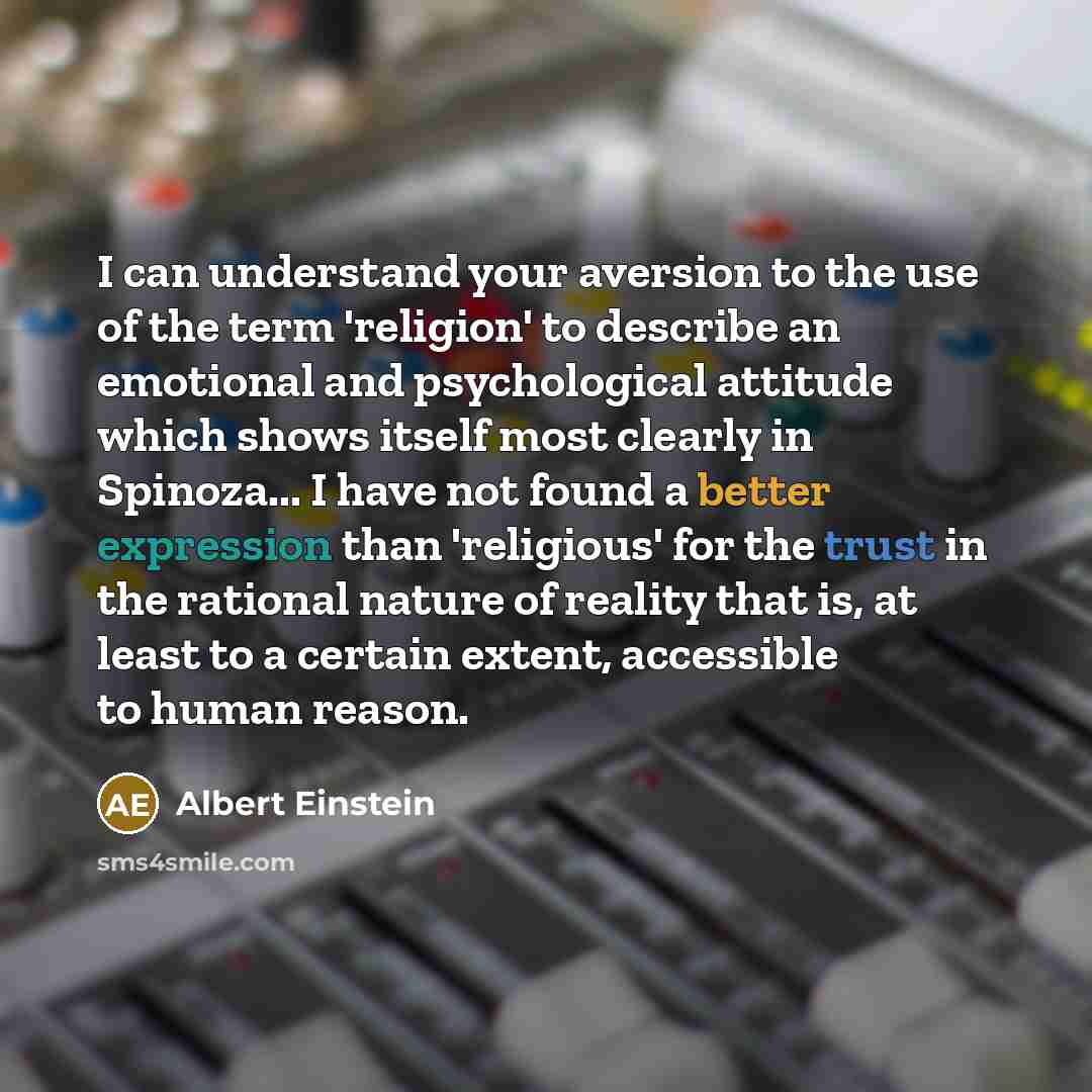 “I can understand your aversion to the use of the term 'religion' to describe an emotional and psychological attitude which shows itself most clearly in Spinoza... I have not found a better expression than 'religious' for the trust in the rational nature of reality that is, at least to a certain…” quote by Albert Einstein