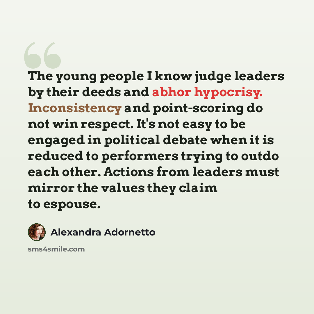 “The young people I know judge leaders by their deeds and abhor hypocrisy. Inconsistency and point-scoring do not win respect. It's not easy to be engaged in political debate when it is reduced to performers trying to outdo each other. Actions from leaders must mirror the values they claim to…” quote by Alexandra Adornetto