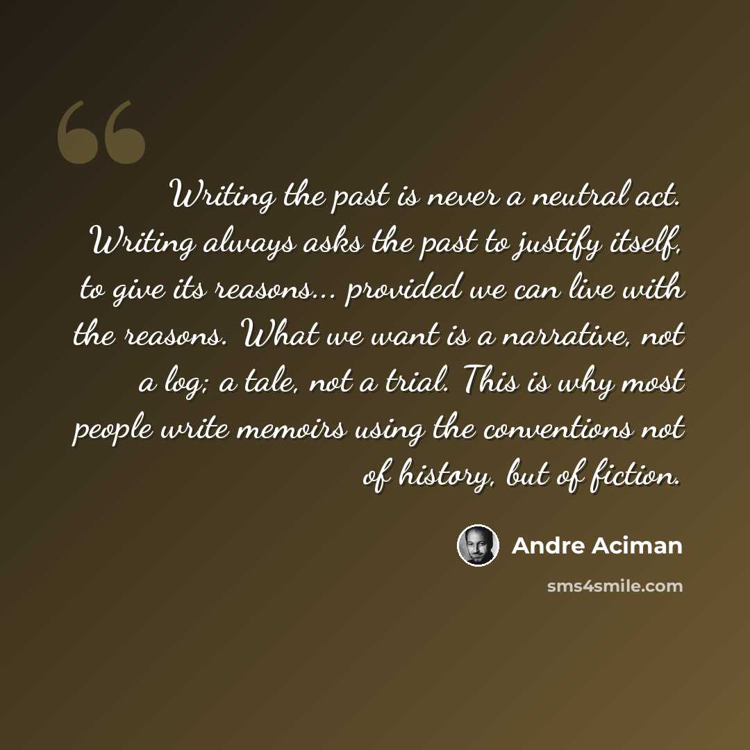 “Writing the past is never a neutral act. Writing always asks the past to justify itself, to give its reasons... provided we can live with the reasons. What we want is a narrative, not a log; a tale, not a trial. This is why most people write memoirs using the conventions not of history, but of…” quote by Andre Aciman