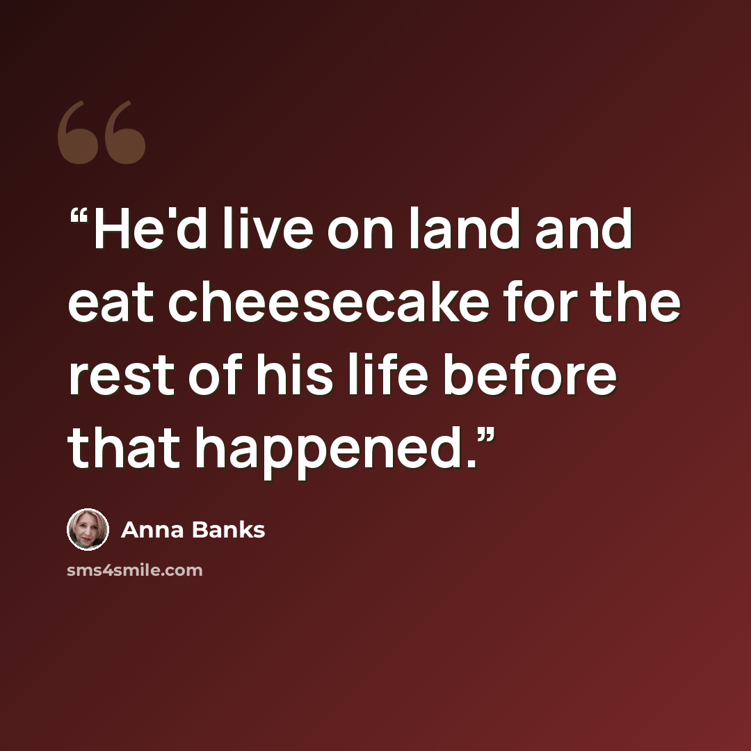 “He'd live on land and eat cheesecake for the rest of his life before that happened.” quote by Anna Banks