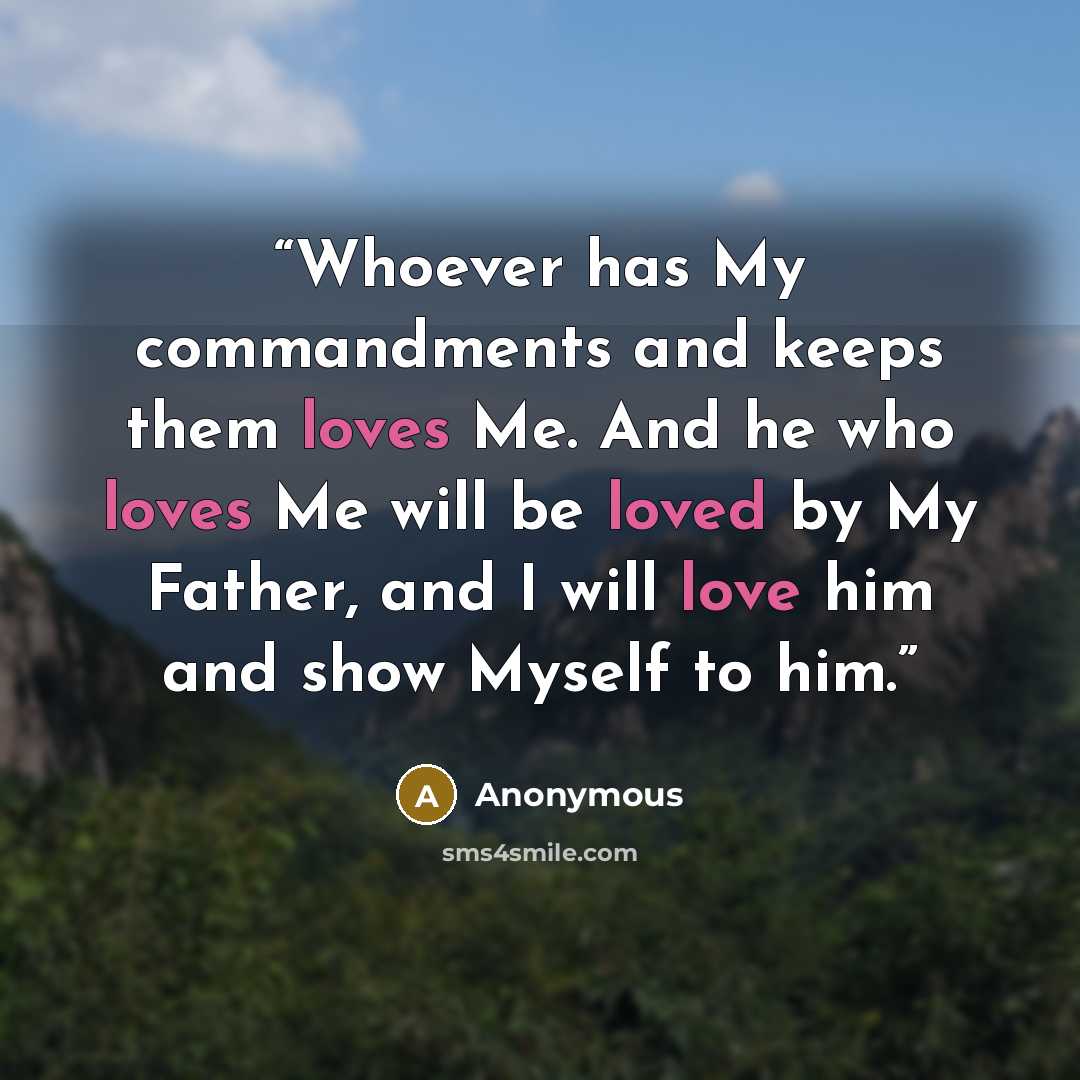 “Whoever has My commandments and keeps them loves Me. And he who loves Me will be loved by My Father, and I will love him and show Myself to him.” quote by Anonymous