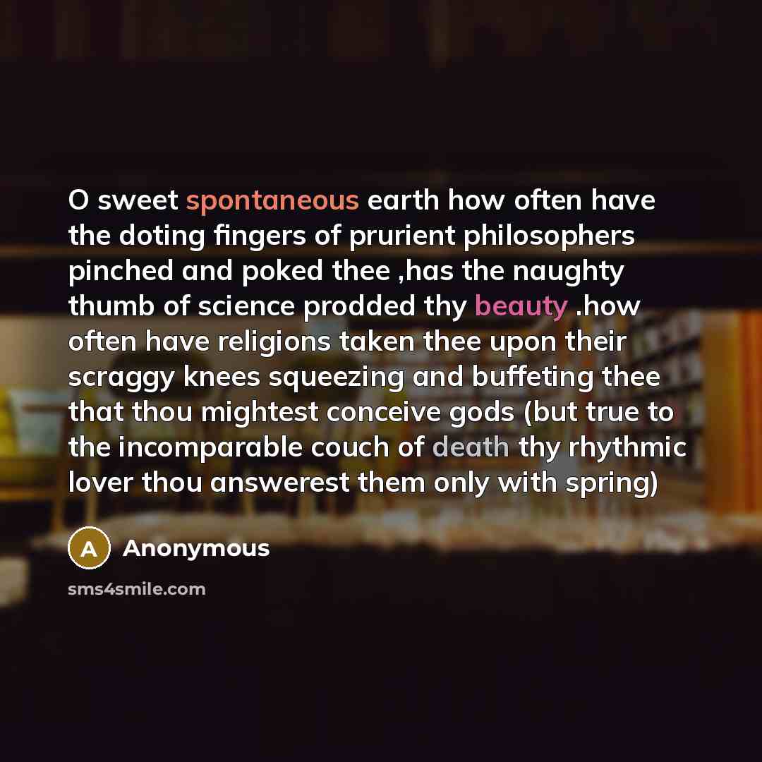 “O sweet spontaneous earth how often have the doting fingers of prurient philosophers pinched and poked thee ,has the naughty thumb of science prodded thy beauty .how often have religions taken thee upon their scraggy knees squeezing and buffeting thee that thou mightest conceive gods (but true to…” quote by Anonymous