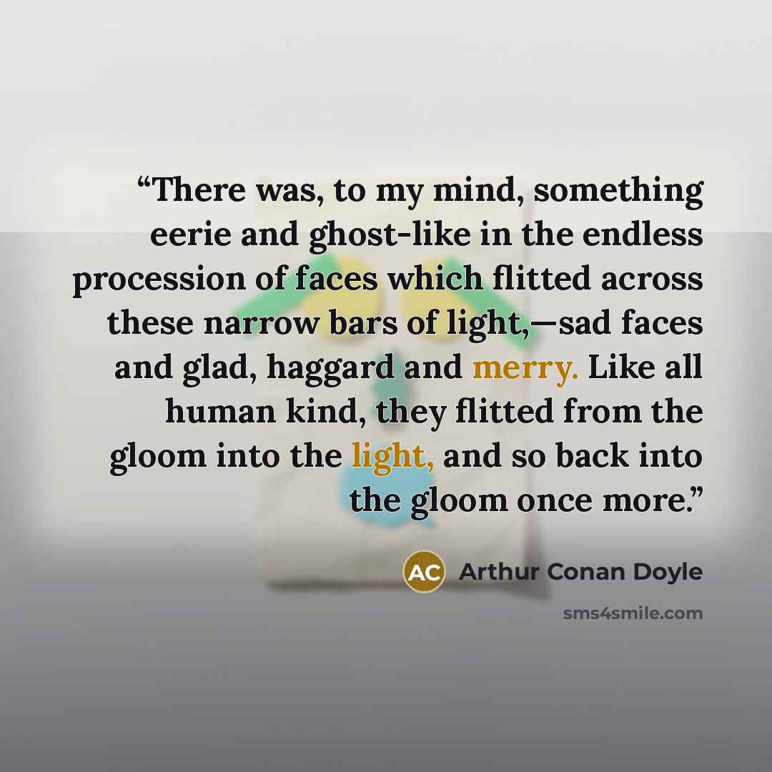 “There was, to my mind, something eerie and ghost-like in the endless procession of faces which flitted across these narrow bars of light,—sad faces and glad, haggard and merry. Like all human kind, they flitted from the gloom into the light, and so back into the gloom once more.” quote by Arthur Conan Doyle