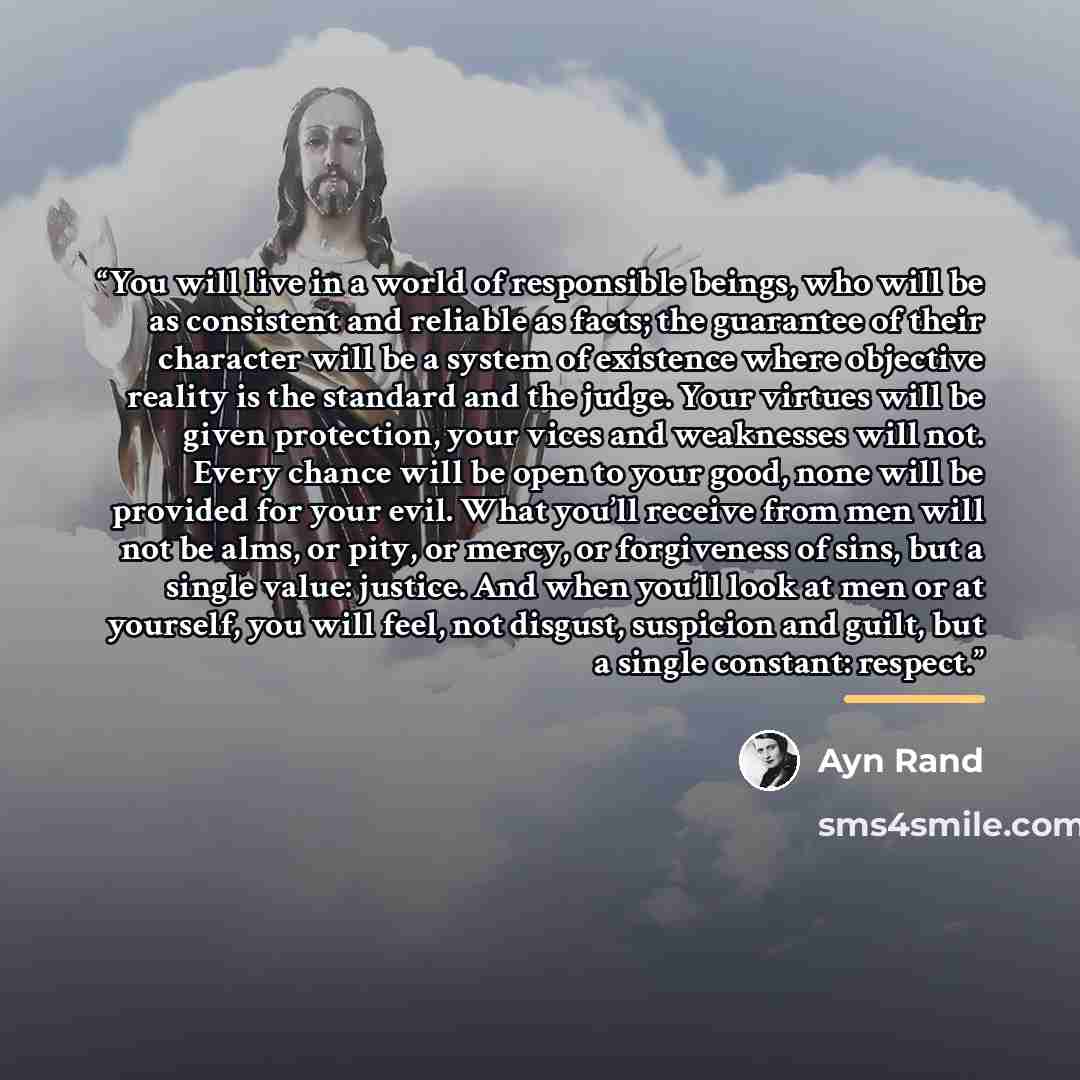 “You will live in a world of responsible beings, who will be as consistent and reliable as facts; the guarantee of their character will be a system of existence where objective reality is the standard and the judge. Your virtues will be given protection, your vices and weaknesses will not. Every…” quote by Ayn Rand