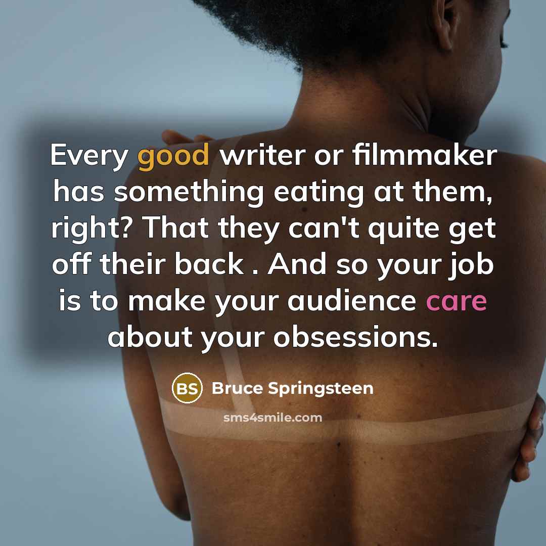“Every good writer or filmmaker has something eating at them, right? That they can't quite get off their back . And so your job is to make your audience care about your obsessions.” quote by Bruce Springsteen