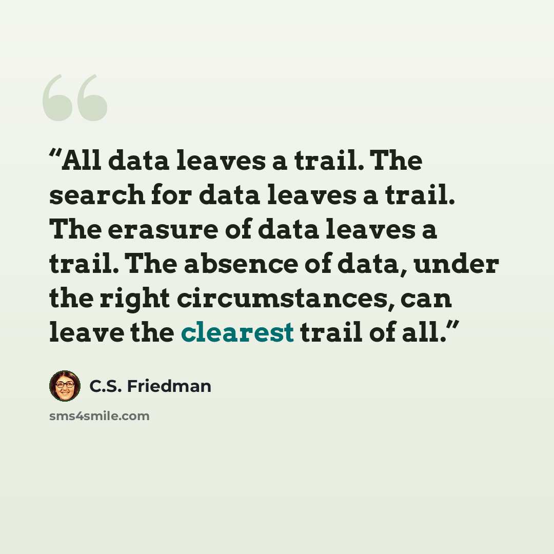 “All data leaves a trail. The search for data leaves a trail. The erasure of data leaves a trail. The absence of data, under the right circumstances, can leave the clearest trail of all.” quote by C.S. Friedman