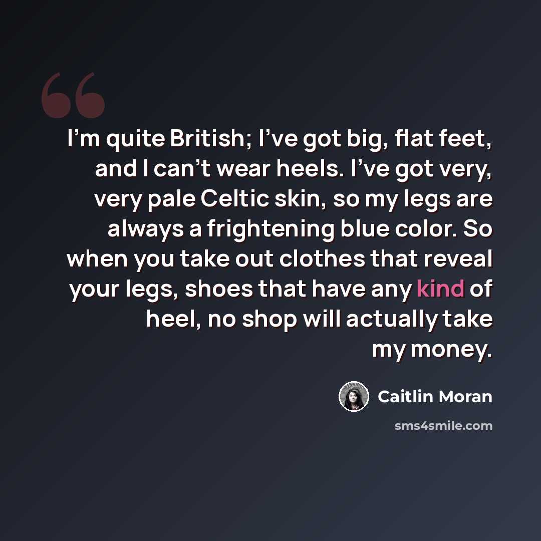 “I'm quite British; I've got big, flat feet, and I can't wear heels. I've got very, very pale Celtic skin, so my legs are always a frightening blue color. So when you take out clothes that reveal your legs, shoes that have any kind of heel, no shop will actually take my money.” quote by Caitlin Moran