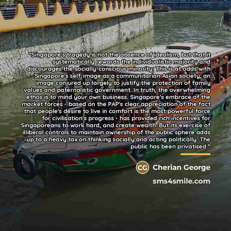 “Singapore's tragedy is not the absence of idealism, but that it systematically rewards the individualistic majority and discourages the socially-conscious minority. This is at odds with Singapore's self-image as a communitarian Asian society, an image conjured up largely to justify the protection…” quote by Cherian George