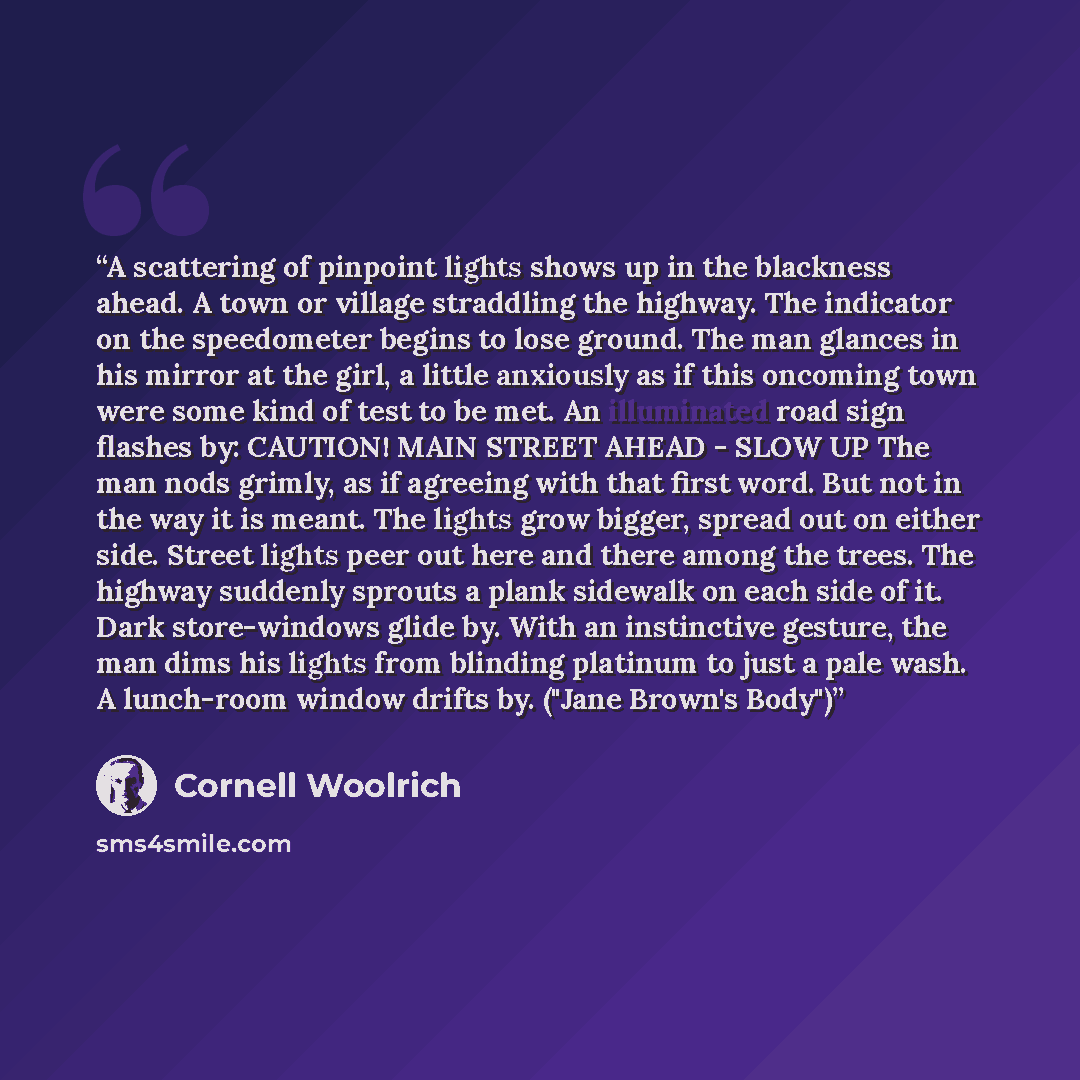 “A scattering of pinpoint lights shows up in the blackness ahead. A town or village straddling the highway. The indicator on the speedometer begins to lose ground. The man glances in his mirror at the girl, a little anxiously as if this oncoming town were some kind of test to be met. An illuminated…” quote by Cornell Woolrich