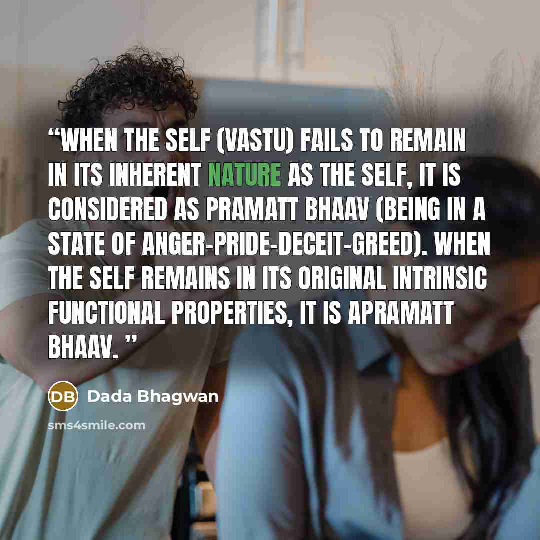 “When the Self (vastu) fails to remain in its inherent nature as the Self, it is considered as pramatt bhaav (being in a state of anger-pride-deceit-greed). When the Self remains in its original intrinsic functional properties, it is apramatt bhaav.” quote by Dada Bhagwan