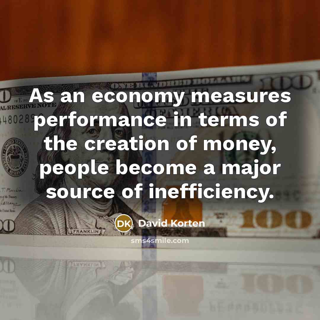 “As an economy measures performance in terms of the creation of money, people become a major source of inefficiency.” quote by David Korten
