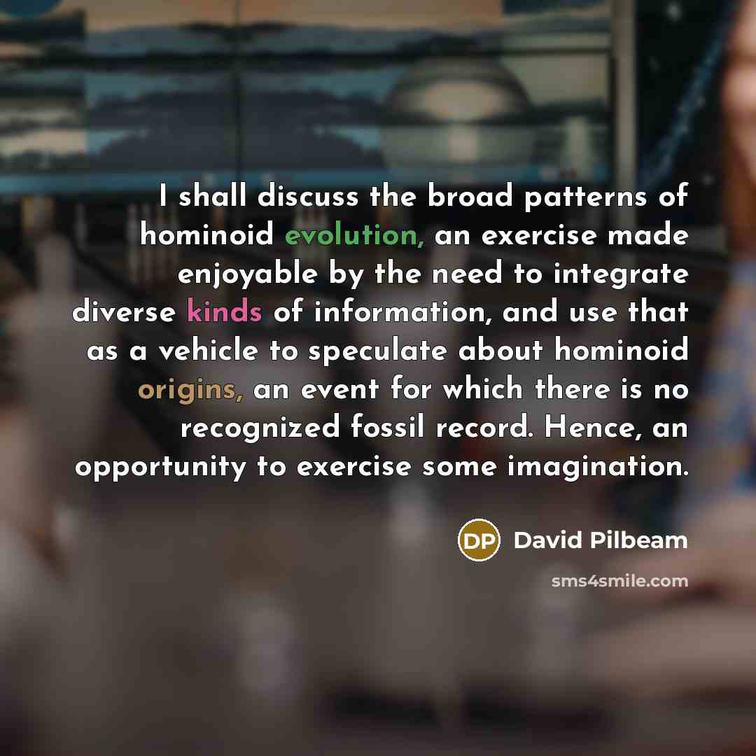 “I shall discuss the broad patterns of hominoid evolution, an exercise made enjoyable by the need to integrate diverse kinds of information, and use that as a vehicle to speculate about hominoid origins, an event for which there is no recognized fossil record. Hence, an opportunity to exercise some…” quote by David Pilbeam