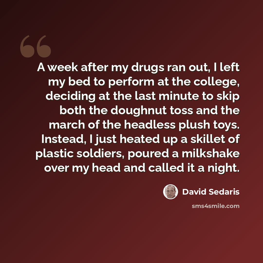 “A week after my drugs ran out, I left my bed to perform at the college, deciding at the last minute to skip both the doughnut toss and the march of the headless plush toys. Instead, I just heated up a skillet of plastic soldiers, poured a milkshake over my head and called it a night.” quote by David Sedaris