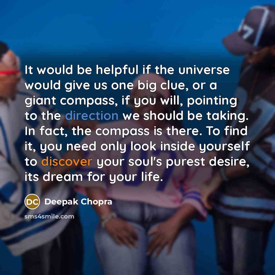 “It would be helpful if the universe would give us one big clue, or a giant compass, if you will, pointing to the direction we should be taking. In fact, the compass is there. To find it, you need only look inside yourself to discover your soul's purest desire, its dream for your life.” quote by Deepak Chopra