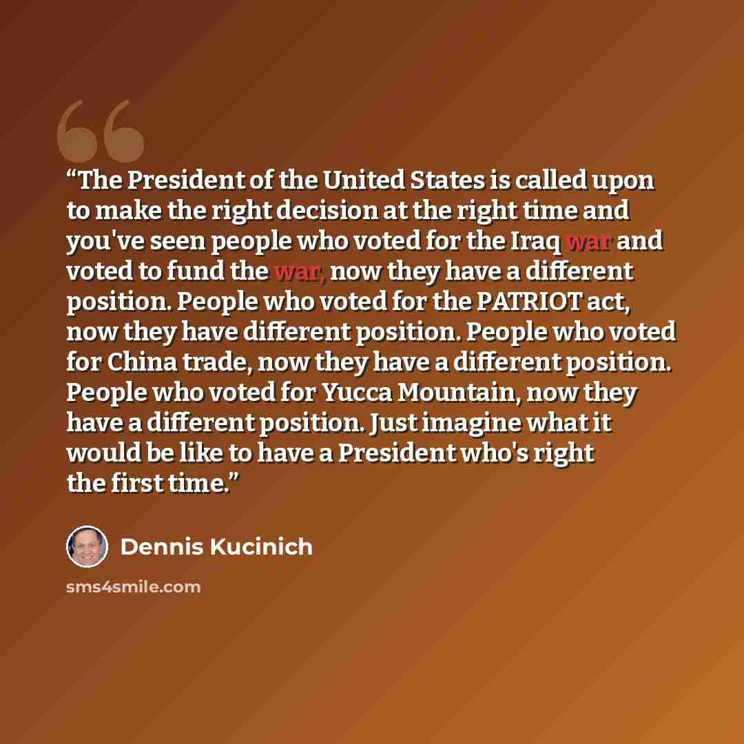 “The President of the United States is called upon to make the right decision at the right time and you've seen people who voted for the Iraq war and voted to fund the war, now they have a different position. People who voted for the PATRIOT act, now they have different position. People who voted…” quote by Dennis Kucinich